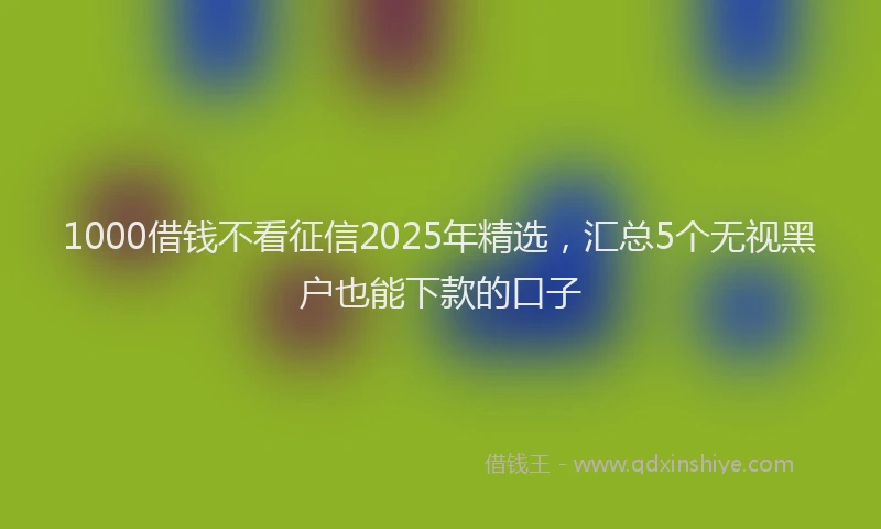 1000借钱不看征信2025年精选，汇总5个无视黑户也能下款的口子