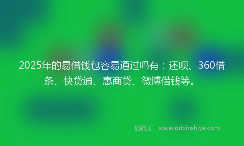 2025年的易借钱包容易通过吗有：还呗、360借条、快贷通、惠商贷、微博借钱等。