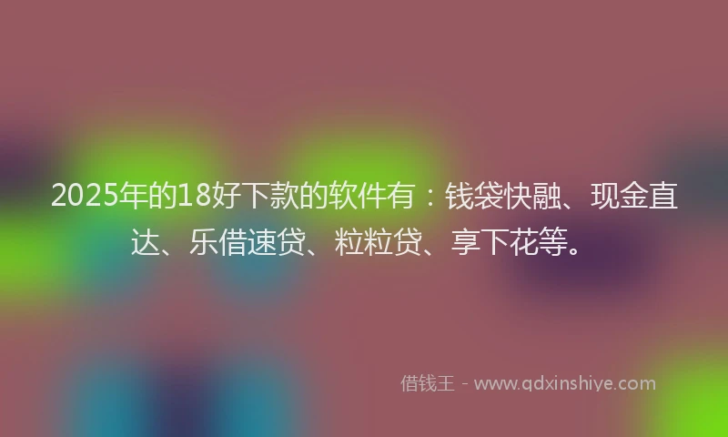 2025年的18好下款的软件有：钱袋快融、现金直达、乐借速贷、粒粒贷、享下花等。