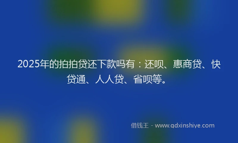2025年的拍拍贷还下款吗有：还呗、惠商贷、快贷通、人人贷、省呗等。