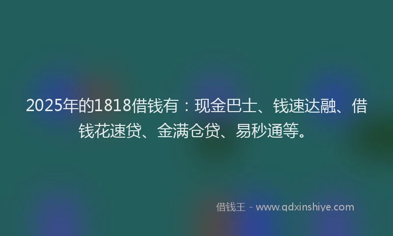 2025年的1818借钱有:现金巴士、钱速达融、借钱花速贷、金满仓贷、易秒通等。
