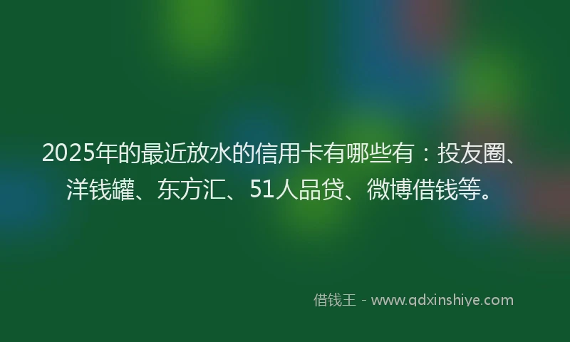 2025年的最近放水的信用卡有哪些有：投友圈、洋钱罐、东方汇、51人品贷、微博借钱等。