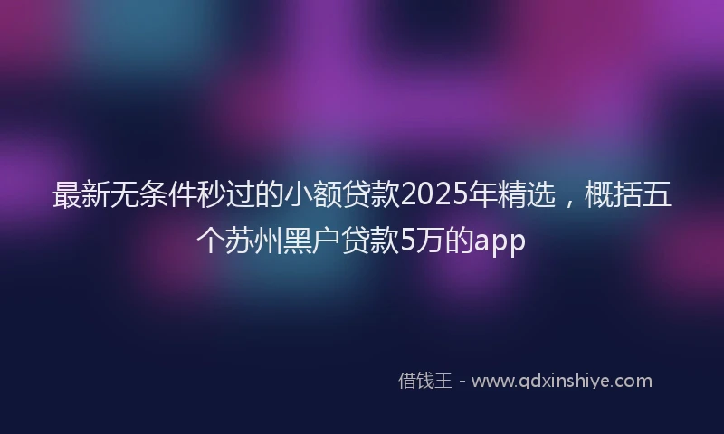 最新无条件秒过的小额贷款2025年精选，概括五个苏州黑户贷款5万的app