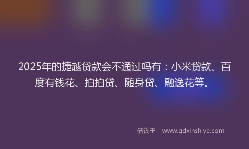 2025年的捷越贷款会不通过吗有：小米贷款、百度有钱花、拍拍贷、随身贷、融逸花等。