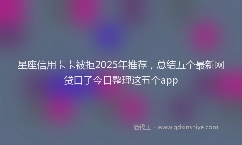 星座信用卡卡被拒2025年推荐，总结五个最新网贷口子今日整理这五个app