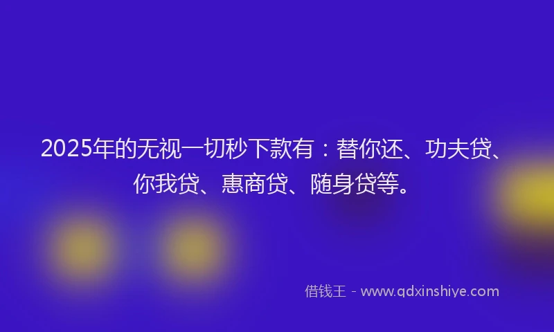 2025年的无视一切秒下款有：替你还、功夫贷、你我贷、惠商贷、随身贷等。
