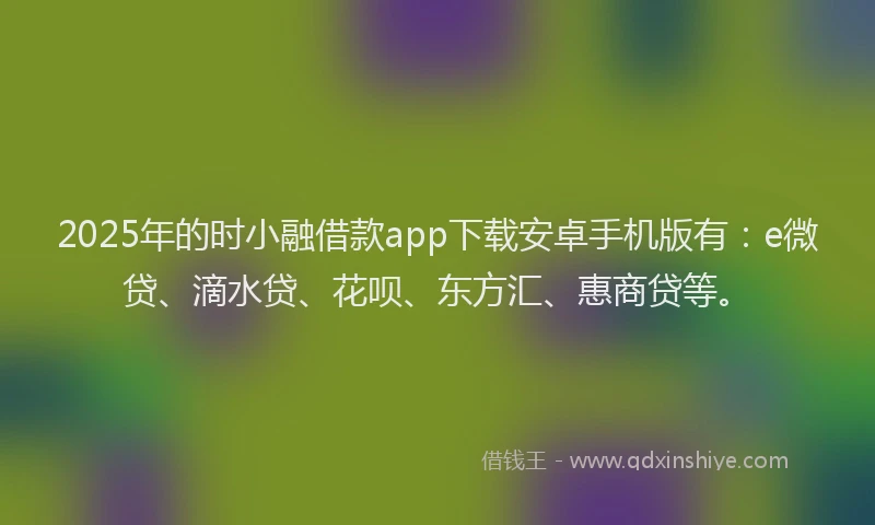 2025年的时小融借款app下载安卓手机版有：e微贷、滴水贷、花呗、东方汇、惠商贷等。