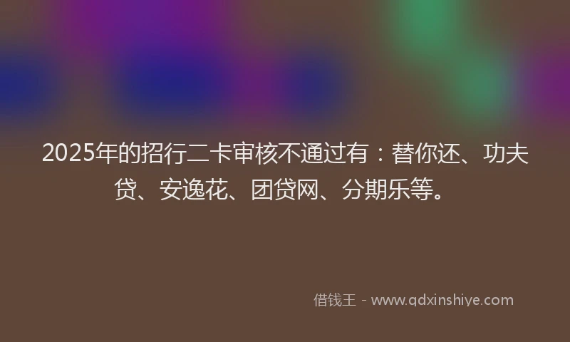 2025年的招行二卡审核不通过有：替你还、功夫贷、安逸花、团贷网、分期乐等。