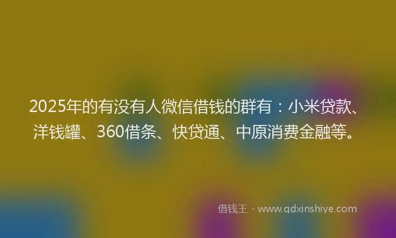 2025年的有没有人微信借钱的群有：小米贷款、洋钱罐、360借条、快贷通、中原消费金融等。