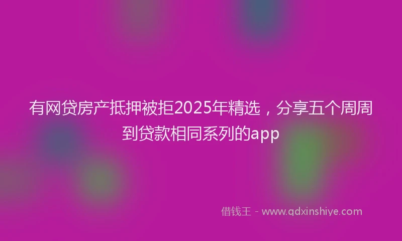 有网贷房产抵押被拒2025年精选，分享五个周周到贷款相同系列的app