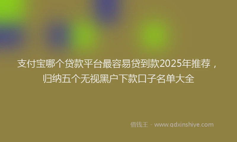 支付宝哪个贷款平台最容易贷到款2025年推荐，归纳五个无视黑户下款口子名单大全