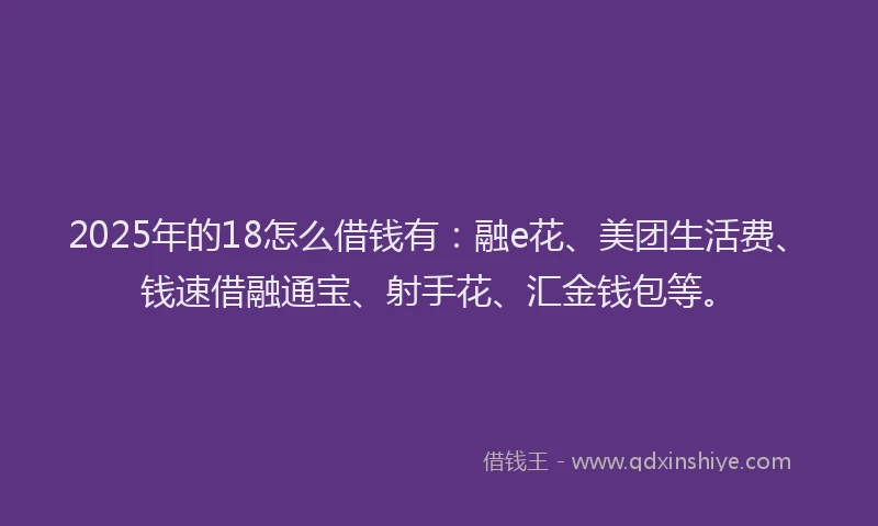 2025年的18怎么借钱有：融e花、美团生活费、钱速借融通宝、射手花、汇金钱包等。