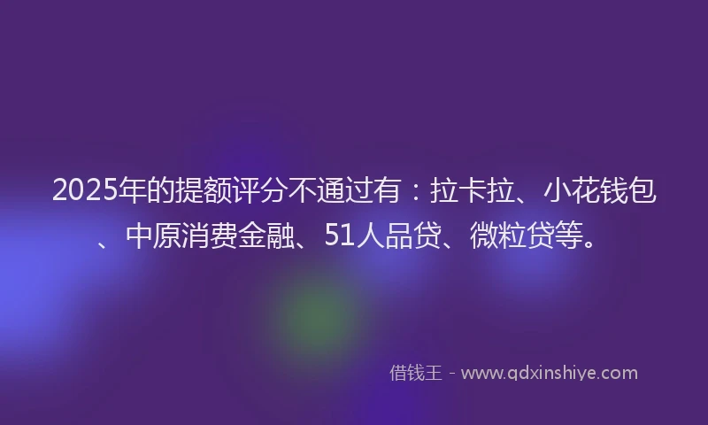 2025年的提额评分不通过有：拉卡拉、小花钱包、中原消费金融、51人品贷、微粒贷等。
