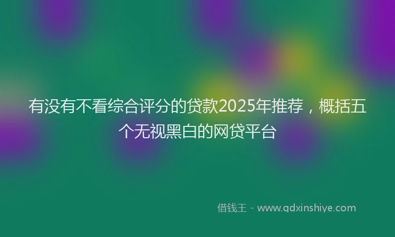 有没有不看综合评分的贷款2025年推荐，概括五个无视黑白的网贷平台