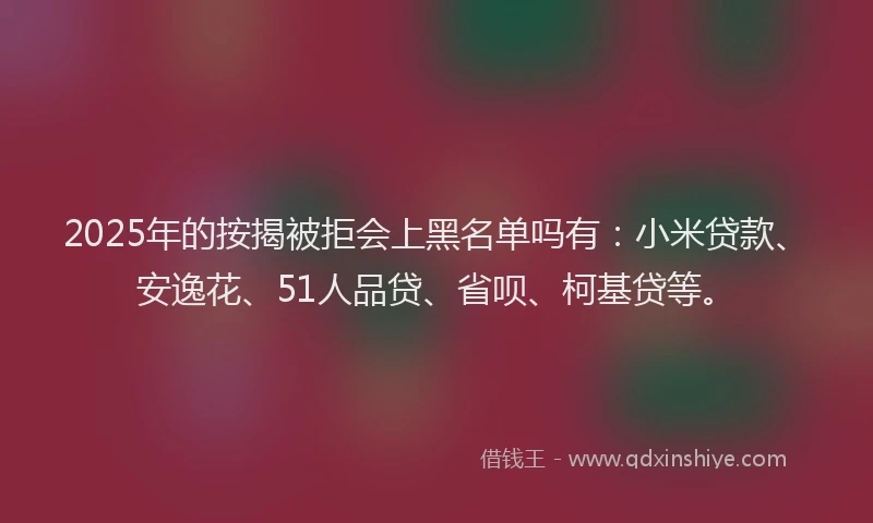 2025年的按揭被拒会上黑名单吗有：小米贷款、安逸花、51人品贷、省呗、柯基贷等。