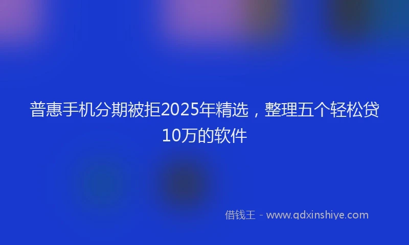 普惠手机分期被拒2025年精选，整理五个轻松贷10万的软件