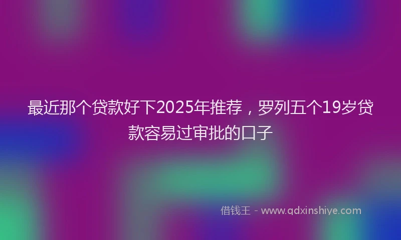 最近那个贷款好下2025年推荐，罗列五个19岁贷款容易过审批的口子