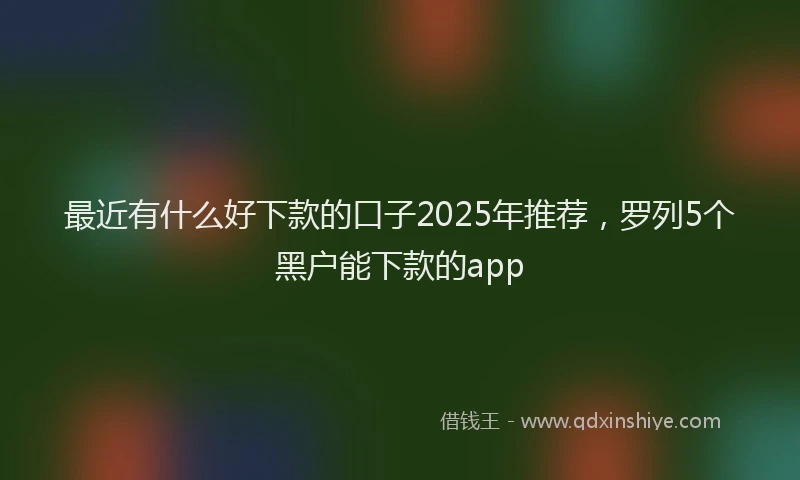 最近有什么好下款的口子2025年推荐，罗列5个黑户能下款的app