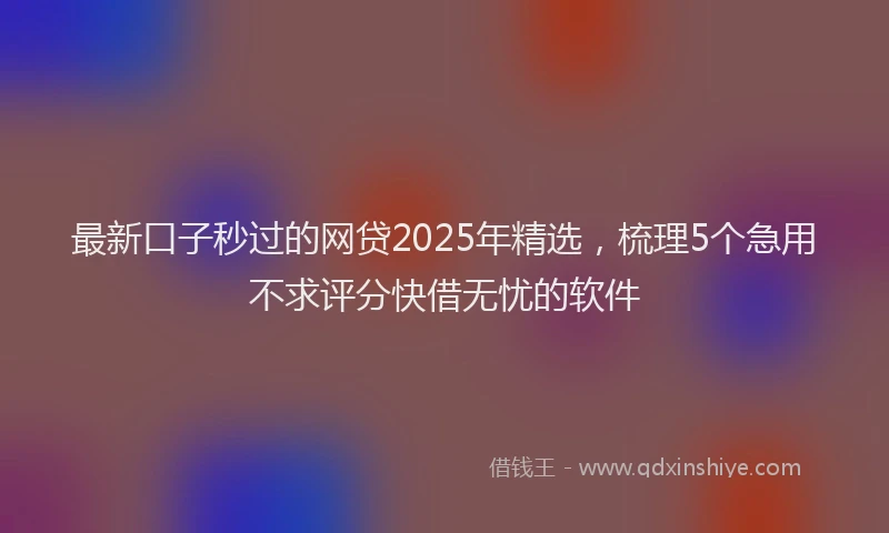 最新口子秒过的网贷2025年精选，梳理5个急用不求评分快借无忧的软件