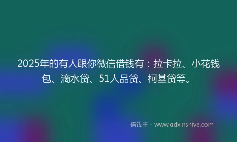 2025年的有人跟你微信借钱有：拉卡拉、小花钱包、滴水贷、51人品贷、柯基贷等。