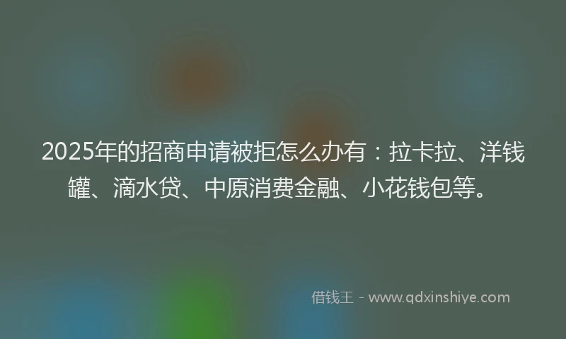 2025年的招商申请被拒怎么办有：拉卡拉、洋钱罐、滴水贷、中原消费金融、小花钱包等。