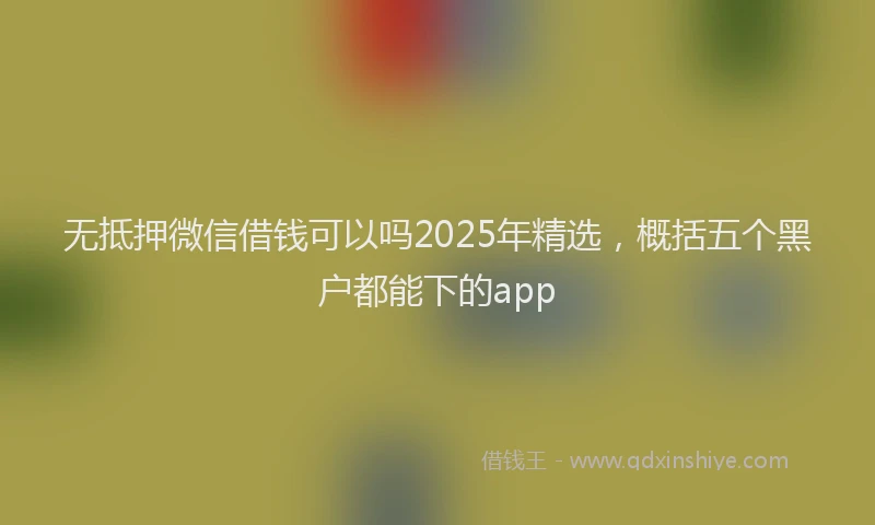 无抵押微信借钱可以吗2025年精选，概括五个黑户都能下的app