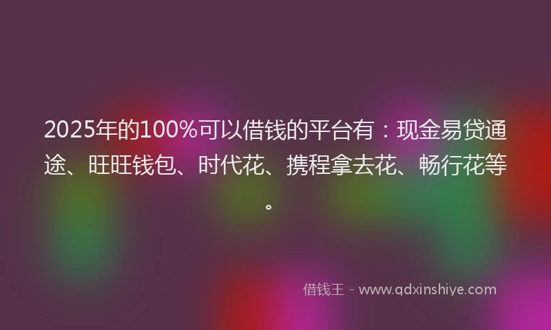2025年的100%可以借钱的平台有：现金易贷通途、旺旺钱包、时代花、携程拿去花、畅行花等。
