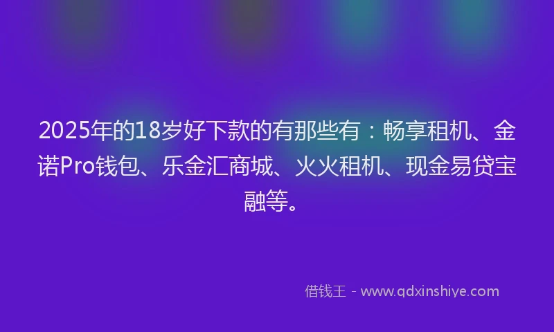 2025年的18岁好下款的有那些有：畅享租机、金诺Pro钱包、乐金汇商城、火火租机、现金易贷宝融等。