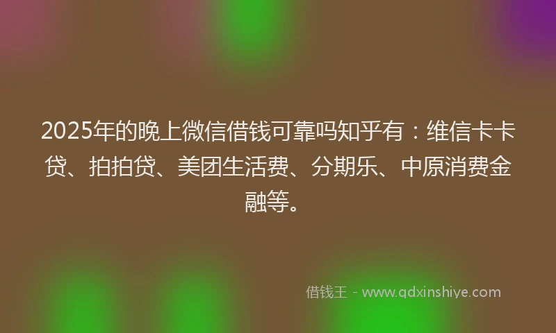 2025年的晚上微信借钱可靠吗知乎有：维信卡卡贷、拍拍贷、美团生活费、分期乐、中原消费金融等。