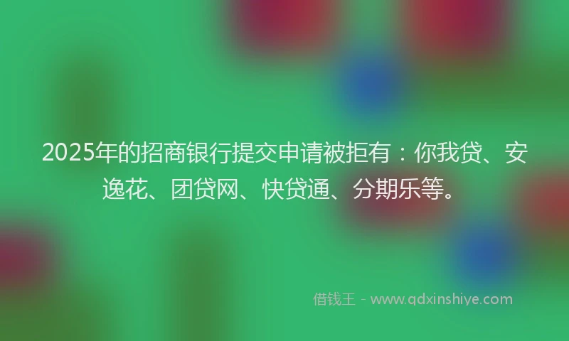 2025年的招商银行提交申请被拒有：你我贷、安逸花、团贷网、快贷通、分期乐等。