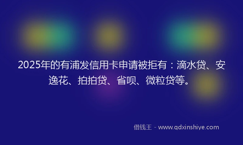 2025年的有浦发信用卡申请被拒有：滴水贷、安逸花、拍拍贷、省呗、微粒贷等。