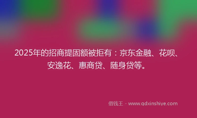 2025年的招商提固额被拒有：京东金融、花呗、安逸花、惠商贷、随身贷等。