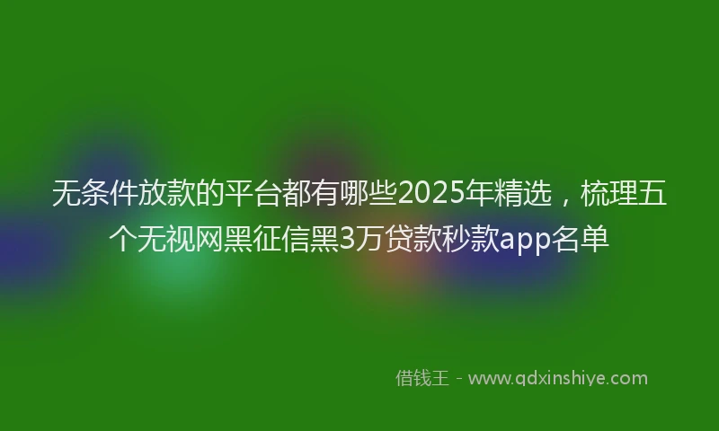 无条件放款的平台都有哪些2025年精选，梳理五个无视网黑征信黑3万贷款秒款app名单