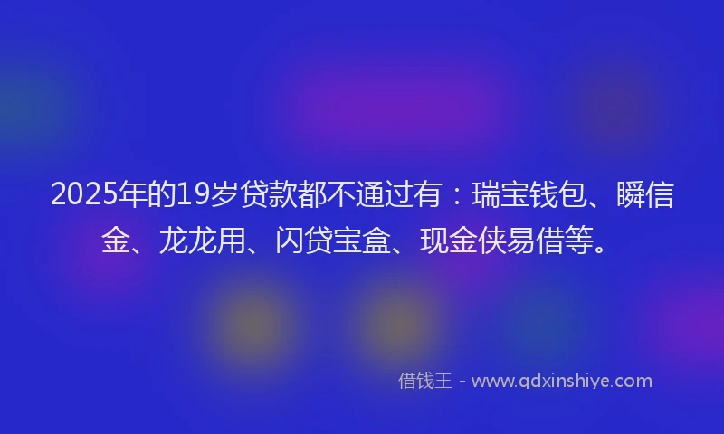 2025年的19岁贷款都不通过有：瑞宝钱包、瞬信金、龙龙用、闪贷宝盒、现金侠易借等。
