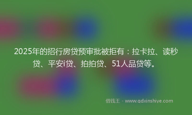2025年的招行房贷预审批被拒有：拉卡拉、读秒贷、平安i贷、拍拍贷、51人品贷等。