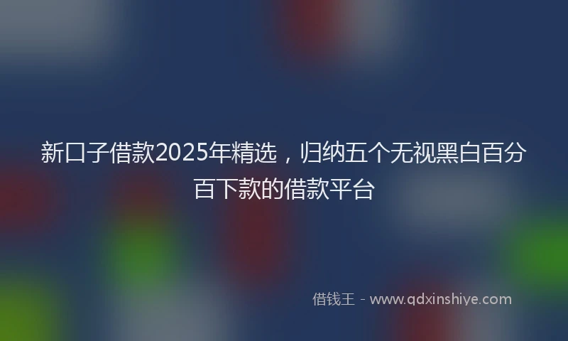 新口子借款2025年精选，归纳五个无视黑白百分百下款的借款平台