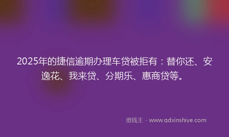 2025年的捷信逾期办理车贷被拒有：替你还、安逸花、我来贷、分期乐、惠商贷等。