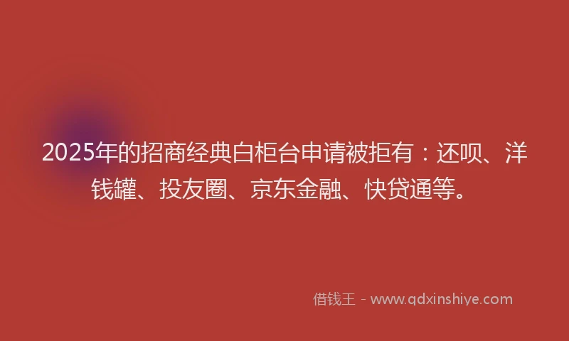 2025年的招商经典白柜台申请被拒有：还呗、洋钱罐、投友圈、京东金融、快贷通等。