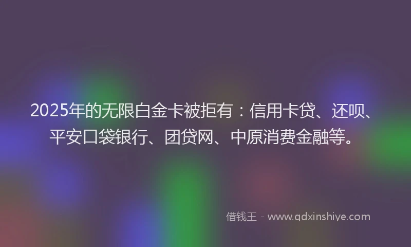 2025年的无限白金卡被拒有：信用卡贷、还呗、平安口袋银行、团贷网、中原消费金融等。