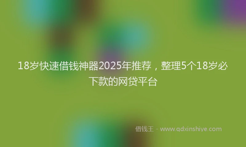 18岁快速借钱神器2025年推荐，整理5个18岁必下款的网贷平台
