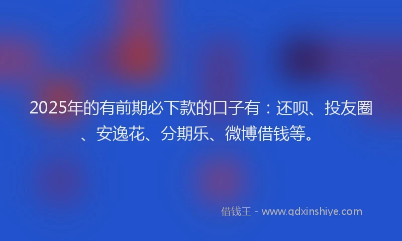 2025年的有前期必下款的口子有：还呗、投友圈、安逸花、分期乐、微博借钱等。