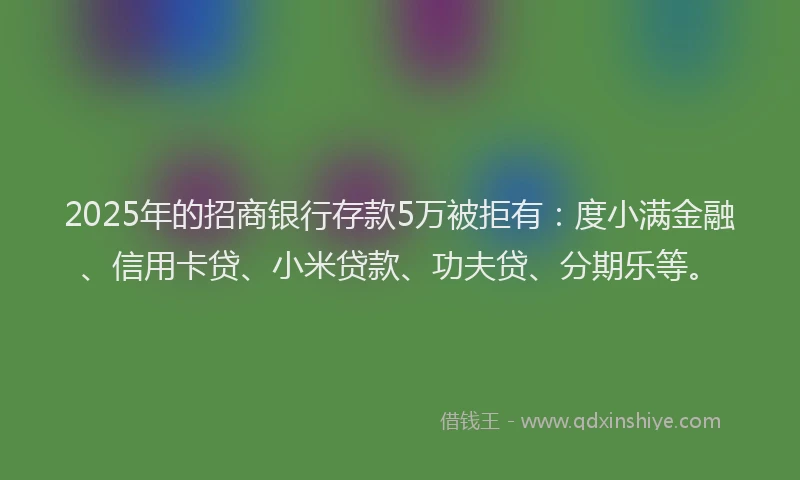 2025年的招商银行存款5万被拒有：度小满金融、信用卡贷、小米贷款、功夫贷、分期乐等。