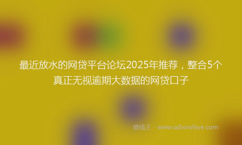 最近放水的网贷平台论坛2025年推荐，整合5个真正无视逾期大数据的网贷口子