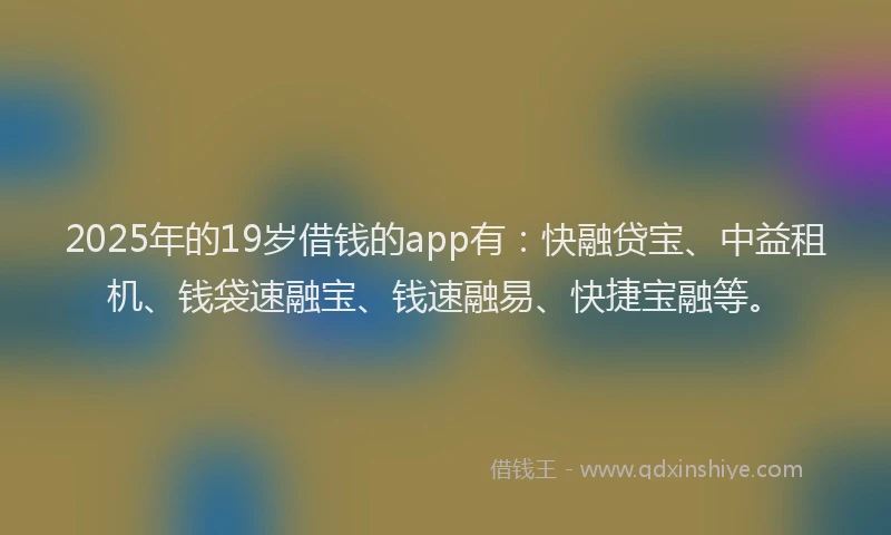 2025年的19岁借钱的app有：快融贷宝、中益租机、钱袋速融宝、钱速融易、快捷宝融等。