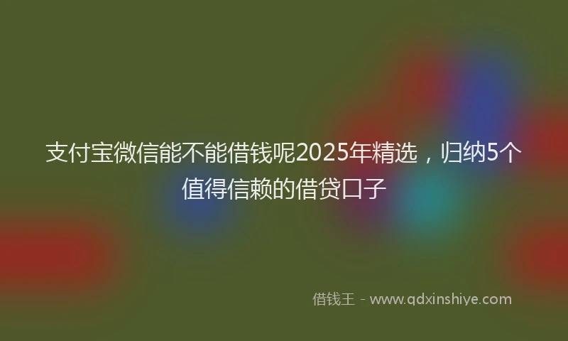 支付宝微信能不能借钱呢2025年精选，归纳5个值得信赖的借贷口子