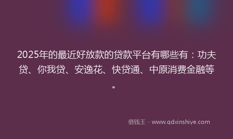 2025年的最近好放款的贷款平台有哪些有：功夫贷、你我贷、安逸花、快贷通、中原消费金融等。