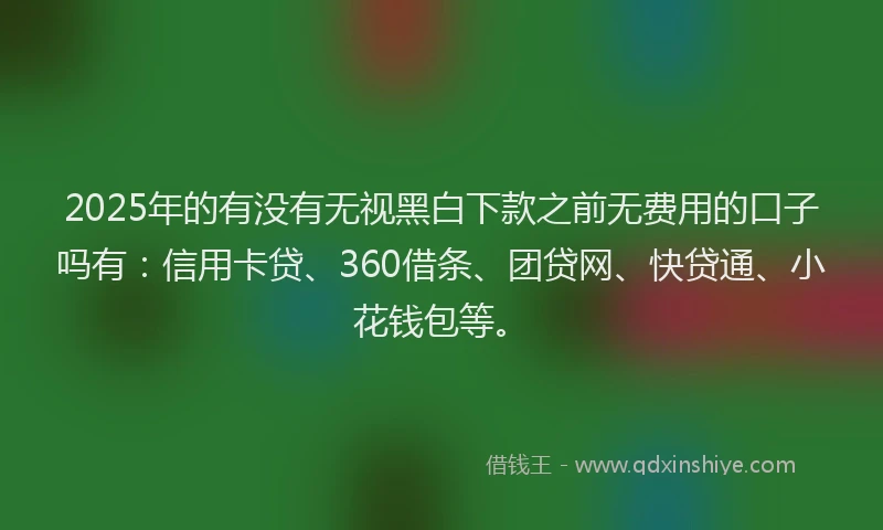 2025年的有没有无视黑白下款之前无费用的口子吗有：信用卡贷、360借条、团贷网、快贷通、小花钱包等。