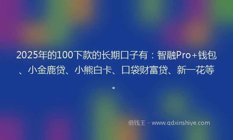 2025年的100下款的长期口子有：智融Pro+钱包、小金鹿贷、小熊白卡、口袋财富贷、新一花等。