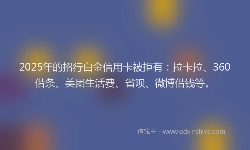 2025年的招行白金信用卡被拒有：拉卡拉、360借条、美团生活费、省呗、微博借钱等。
