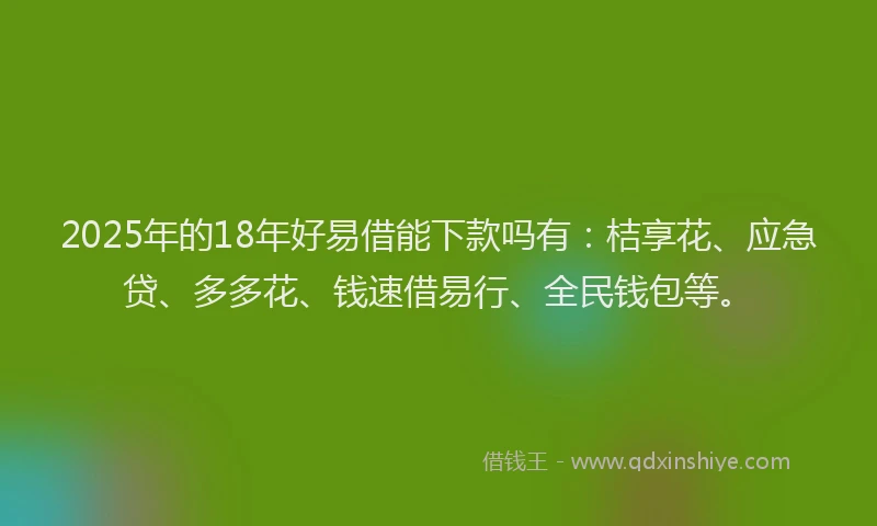 2025年的18年好易借能下款吗有：桔享花、应急贷、多多花、钱速借易行、全民钱包等。